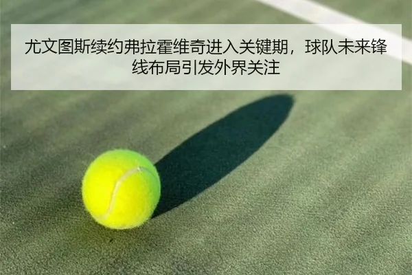 尤文图斯续约弗拉霍维奇进入关键期，球队未来锋线布局引发外界关注